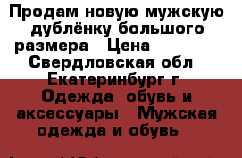 Продам новую мужскую дублёнку большого размера › Цена ­ 15 000 - Свердловская обл., Екатеринбург г. Одежда, обувь и аксессуары » Мужская одежда и обувь   